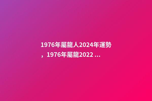 1976年屬龍人2024年運勢，1976年屬龍2022 年運勢 2024年屬龍人的全年運勢女，2024年本命年的龍怎么樣